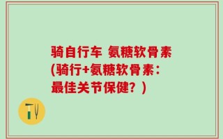 骑自行车 氨糖软骨素(骑行+氨糖软骨素：最佳关节保健？)