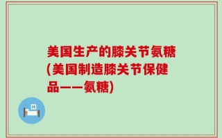 美国生产的膝关节氨糖(美国制造膝关节保健品——氨糖)
