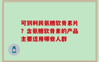 可到利民氨糖软骨素片？含氨糖软骨素的产品主要适用哪些人群