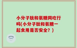 小分子肽和氨糖同吃行吗(小分子肽和氨糖一起食用是否安全？)