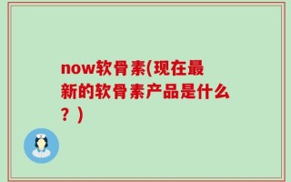 now软骨素(现在最新的软骨素产品是什么？)
