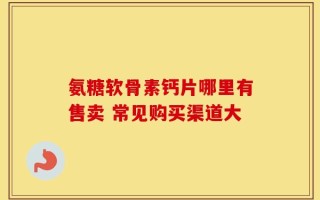 氨糖软骨素钙片哪里有售卖 常见购买渠道大