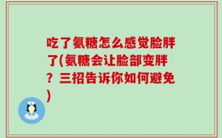 吃了氨糖怎么感觉脸胖了(氨糖会让脸部变胖？三招告诉你如何避免)