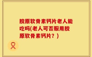 胶原软骨素钙片老人能吃吗(老人可否服用胶原软骨素钙片？)