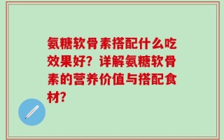 氨糖软骨素搭配什么吃效果好？详解氨糖软骨素的营养价值与搭配食材？