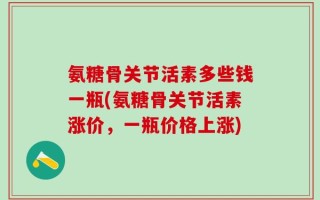 氨糖骨关节活素多些钱一瓶(氨糖骨关节活素涨价，一瓶价格上涨)