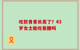 吃软骨素长高了？43岁女士能吃氨糖吗