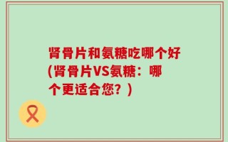 肾骨片和氨糖吃哪个好(肾骨片VS氨糖：哪个更适合您？)