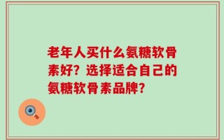 老年人买什么氨糖软骨素好？选择适合自己的氨糖软骨素品牌？