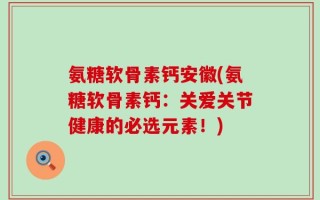 氨糖软骨素钙安徽(氨糖软骨素钙：关爱关节健康的必选元素！)