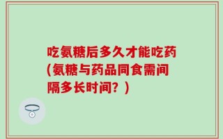 吃氨糖后多久才能吃药(氨糖与药品同食需间隔多长时间？)