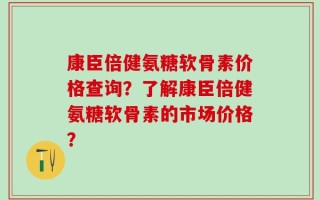康臣倍健氨糖软骨素价格查询？了解康臣倍健氨糖软骨素的市场价格？