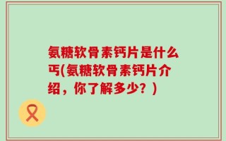 氨糖软骨素钙片是什么丐(氨糖软骨素钙片介绍，你了解多少？)