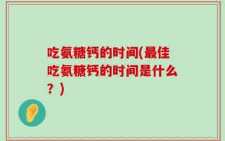 吃氨糖钙的时间(最佳吃氨糖钙的时间是什么？)
