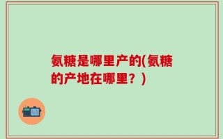 氨糖是哪里产的(氨糖的产地在哪里？)