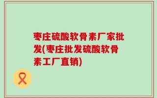 枣庄硫酸软骨素厂家批发(枣庄批发硫酸软骨素工厂直销)