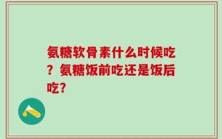 氨糖软骨素什么时候吃？氨糖饭前吃还是饭后吃？