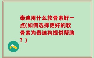泰迪用什么软骨素好一点(如何选择更好的软骨素为泰迪狗提供帮助？)