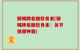 御赐牌氨糖软骨素(御赐牌氨糖软骨素：关节保健神器)