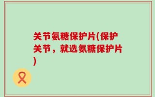 关节氨糖保护片(保护关节，就选氨糖保护片)