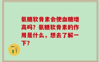 氨糖软骨素会使血糖增高吗？氨糖软骨素的作用是什么，想去了解一下？