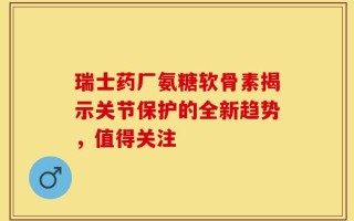瑞士药厂氨糖软骨素揭示关节保护的全新趋势，值得关注
