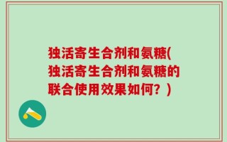 独活寄生合剂和氨糖(独活寄生合剂和氨糖的联合使用效果如何？)