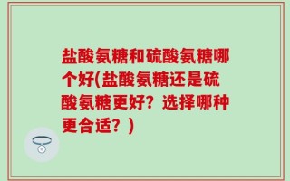 盐酸氨糖和硫酸氨糖哪个好(盐酸氨糖还是硫酸氨糖更好？选择哪种更合适？)