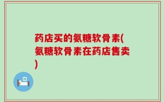 药店买的氨糖软骨素(氨糖软骨素在药店售卖)