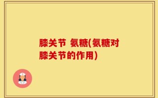 膝关节 氨糖(氨糖对膝关节的作用)