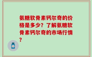 氨糖软骨素钙尔奇的价格是多少？了解氨糖软骨素钙尔奇的市场行情？