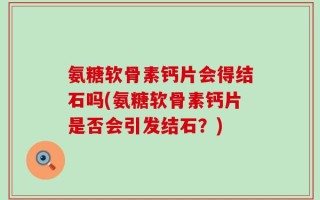 氨糖软骨素钙片会得结石吗(氨糖软骨素钙片是否会引发结石？)