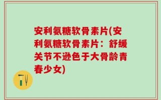 安利氨糖软骨素片(安利氨糖软骨素片：舒缓关节不逊色于大骨龄青春少女)