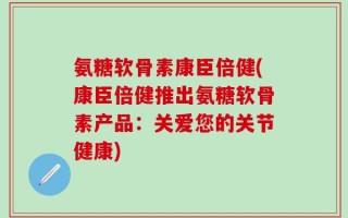 氨糖软骨素康臣倍健(康臣倍健推出氨糖软骨素产品：关爱您的关节健康)