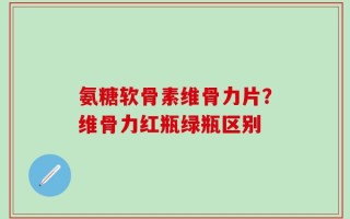氨糖软骨素维骨力片？维骨力红瓶绿瓶区别