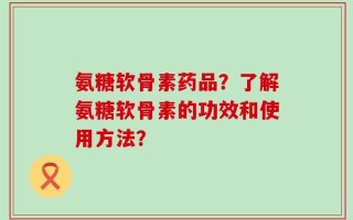 氨糖软骨素药品？了解氨糖软骨素的功效和使用方法？