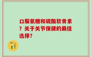 口服氨糖和硫酸软骨素？关于关节保健的最佳选择？