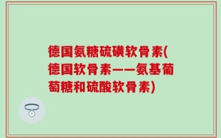 德国氨糖硫磺软骨素(德国软骨素——氨基葡萄糖和硫酸软骨素)
