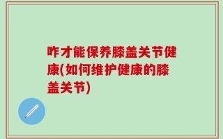 咋才能保养膝盖关节健康(如何维护健康的膝盖关节)