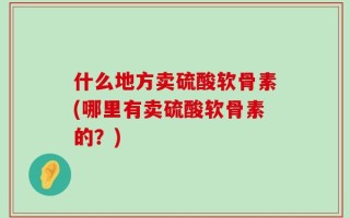 什么地方卖硫酸软骨素(哪里有卖硫酸软骨素的？)