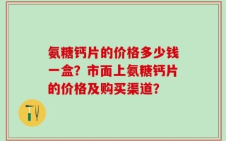 氨糖钙片的价格多少钱一盒？市面上氨糖钙片的价格及购买渠道？