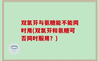 双氯芬与氨糖能不能同时用(双氯芬和氨糖可否同时服用？)