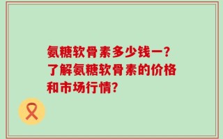 氨糖软骨素多少钱一？了解氨糖软骨素的价格和市场行情？