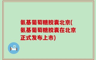 氨基葡萄糖胶囊北京(氨基葡萄糖胶囊在北京正式发布上市)