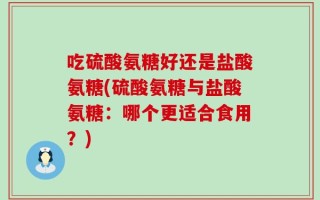 吃硫酸氨糖好还是盐酸氨糖(硫酸氨糖与盐酸氨糖：哪个更适合食用？)