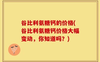 谷比利氨糖钙的价格(谷比利氨糖钙价格大幅变动，你知道吗？)