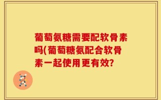 葡萄氨糖需要配软骨素吗(葡萄糖氨配合软骨素一起使用更有效？