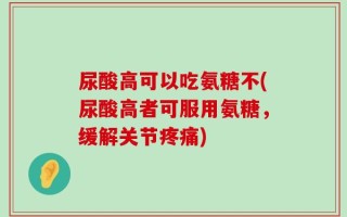 尿酸高可以吃氨糖不(尿酸高者可服用氨糖，缓解关节疼痛)