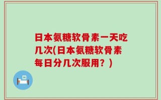 日本氨糖软骨素一天吃几次(日本氨糖软骨素每日分几次服用？)