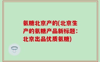 氨糖北京产的(北京生产的氨糖产品新标题：北京出品优质氨糖)